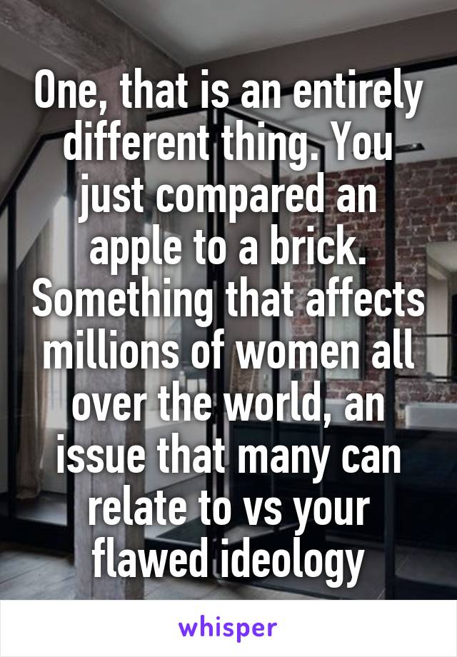 One, that is an entirely different thing. You just compared an apple to a brick. Something that affects millions of women all over the world, an issue that many can relate to vs your flawed ideology