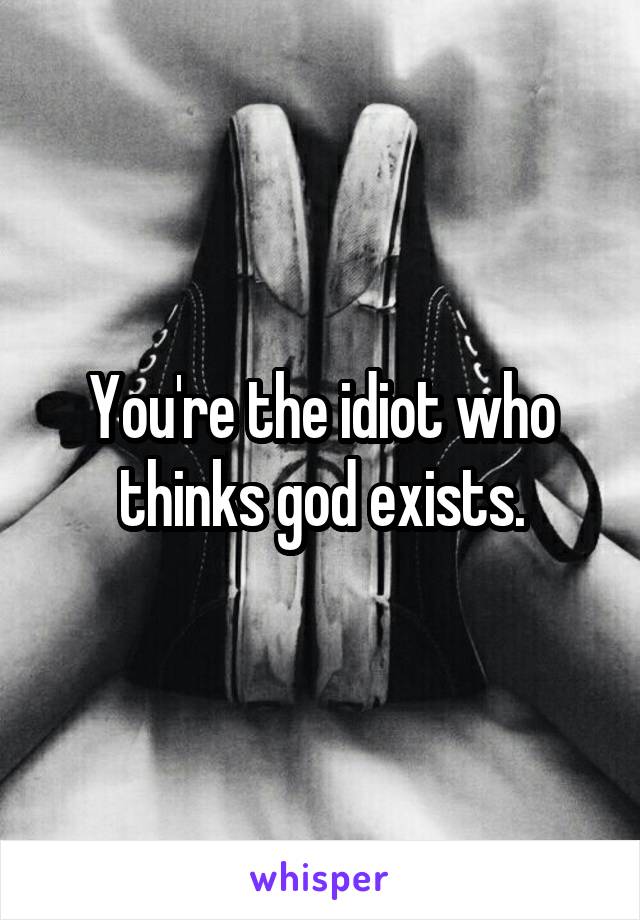 You're the idiot who thinks god exists.