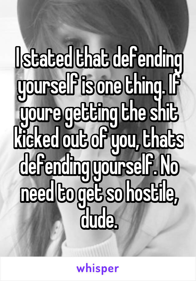 I stated that defending yourself is one thing. If youre getting the shit kicked out of you, thats defending yourself. No need to get so hostile, dude.