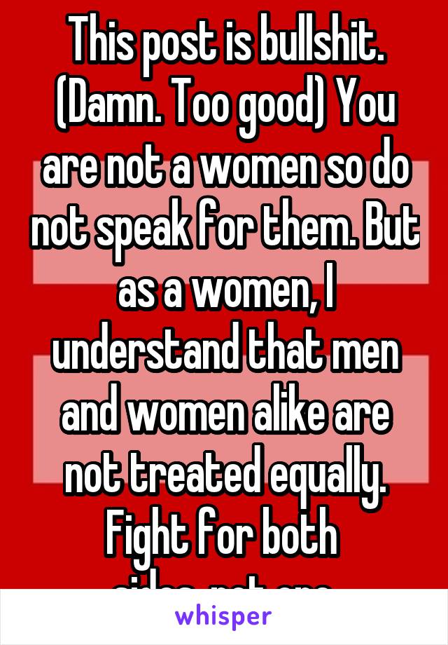 This post is bullshit. (Damn. Too good) You are not a women so do not speak for them. But as a women, I understand that men and women alike are not treated equally. Fight for both 
sides, not one.