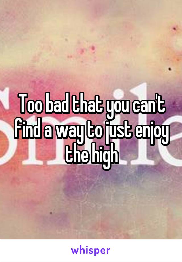 Too bad that you can't find a way to just enjoy the high
