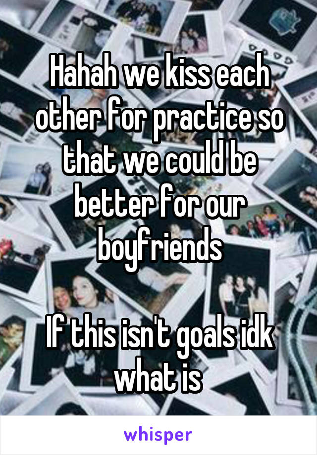 Hahah we kiss each other for practice so that we could be better for our boyfriends

If this isn't goals idk what is 