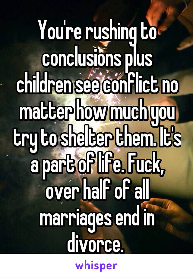 You're rushing to conclusions plus children see conflict no matter how much you try to shelter them. It's a part of life. Fuck, over half of all marriages end in divorce. 