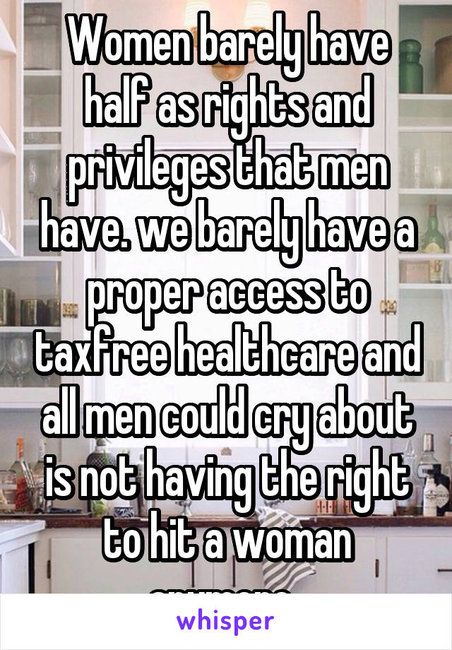 Women barely have half as rights and privileges that men have. we barely have a proper access to taxfree healthcare and all men could cry about is not having the right to hit a woman anymore. 