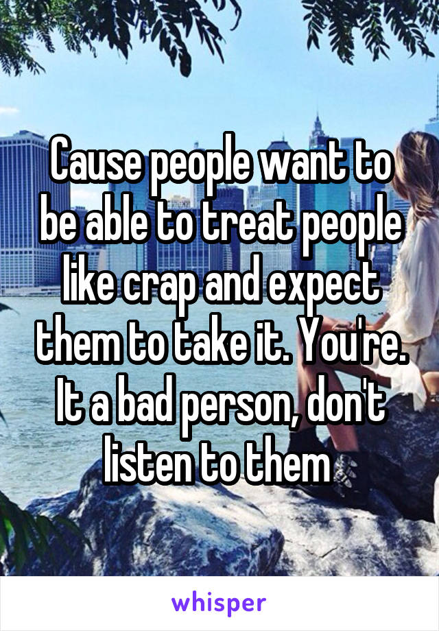 Cause people want to be able to treat people like crap and expect them to take it. You're. It a bad person, don't listen to them 