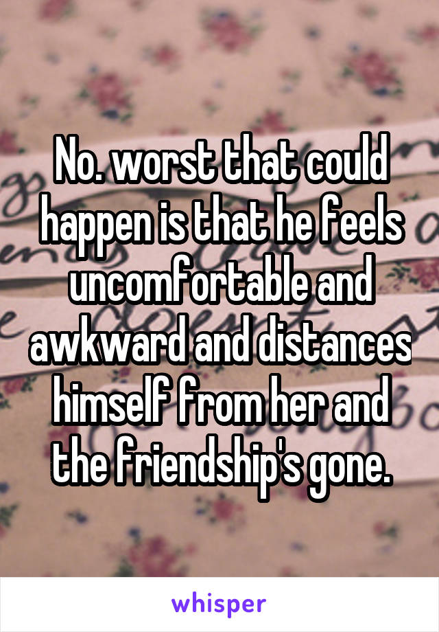 No. worst that could happen is that he feels uncomfortable and awkward and distances himself from her and the friendship's gone.