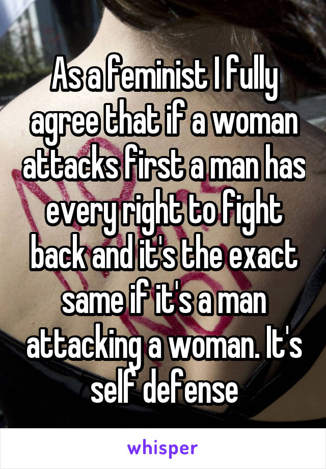 As a feminist I fully agree that if a woman attacks first a man has every right to fight back and it's the exact same if it's a man attacking a woman. It's self defense