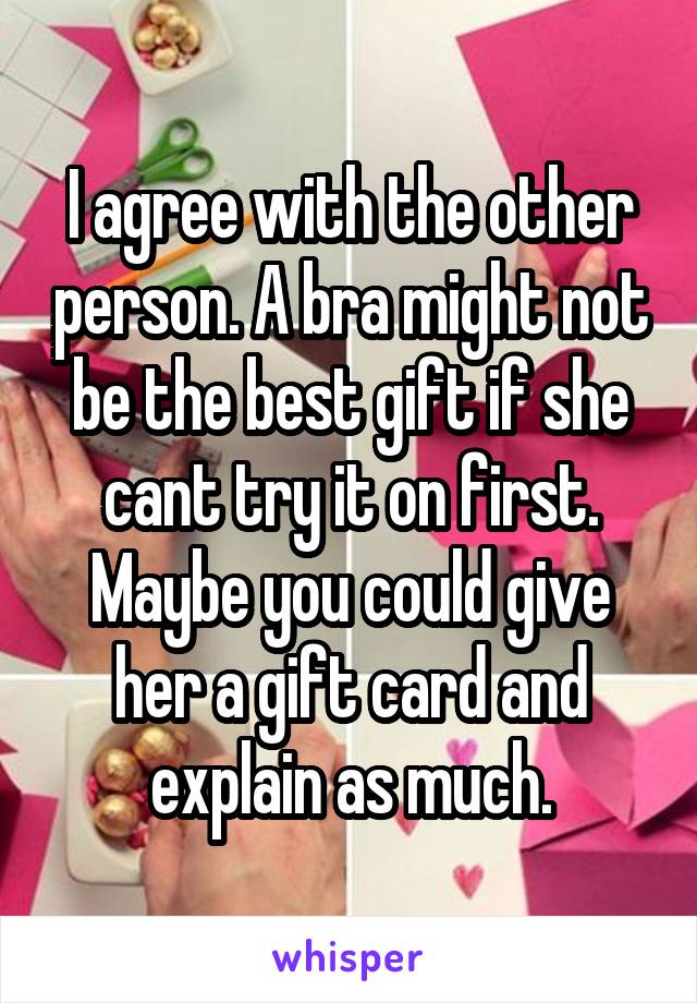 I agree with the other person. A bra might not be the best gift if she cant try it on first. Maybe you could give her a gift card and explain as much.