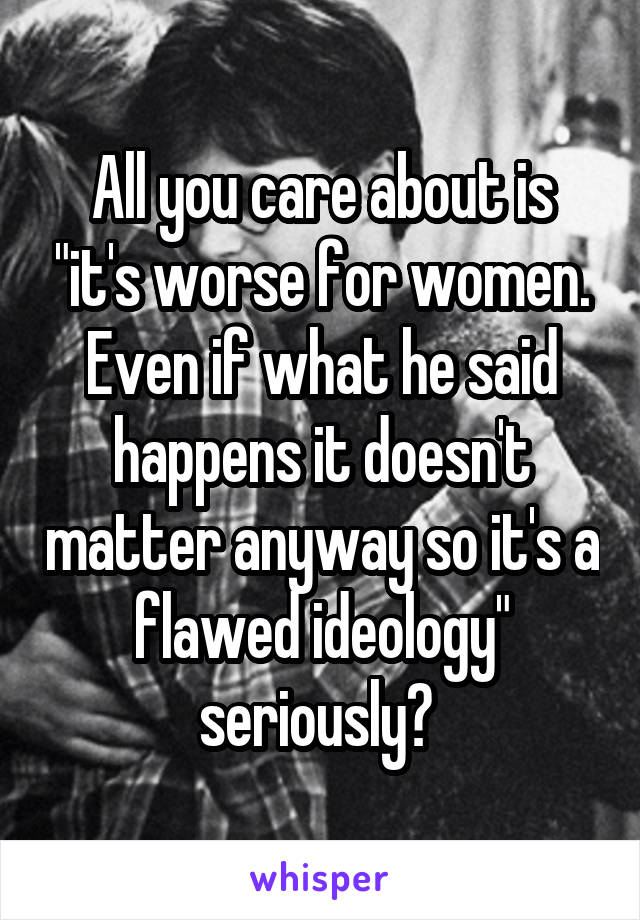 All you care about is "it's worse for women. Even if what he said happens it doesn't matter anyway so it's a flawed ideology" seriously? 