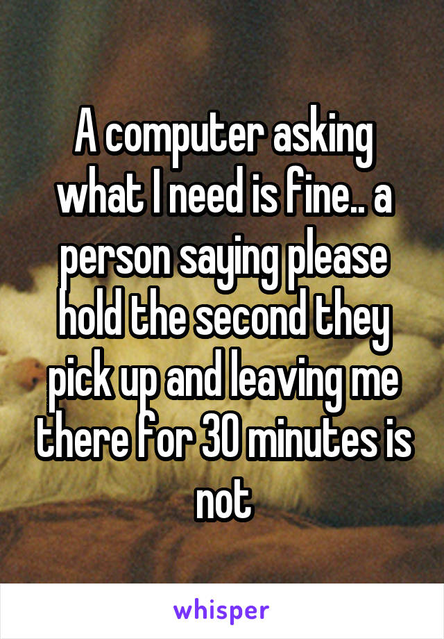 A computer asking what I need is fine.. a person saying please hold the second they pick up and leaving me there for 30 minutes is not