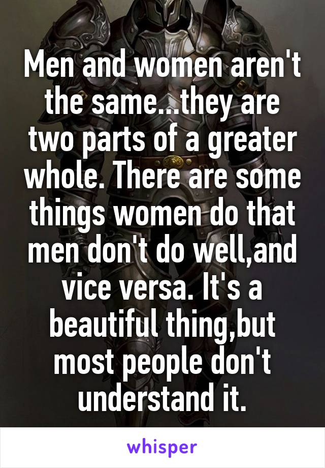 Men and women aren't the same...they are two parts of a greater whole. There are some things women do that men don't do well,and vice versa. It's a beautiful thing,but most people don't understand it.