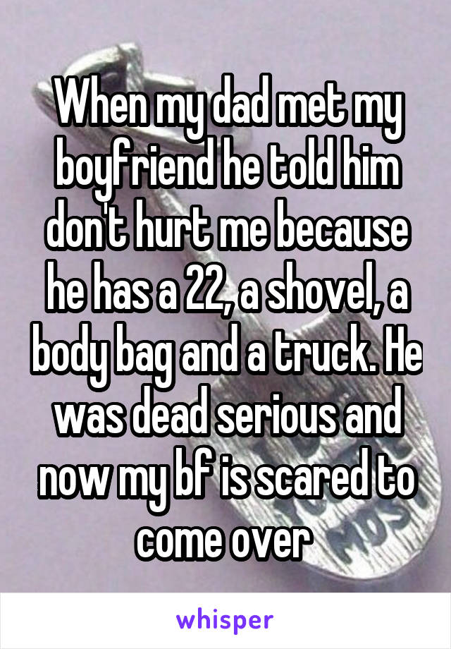 When my dad met my boyfriend he told him don't hurt me because he has a 22, a shovel, a body bag and a truck. He was dead serious and now my bf is scared to come over 