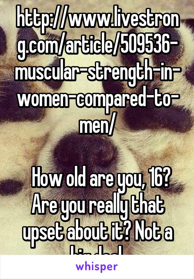 http://www.livestrong.com/article/509536-muscular-strength-in-women-compared-to-men/
     
  How old are you, 16? Are you really that upset about it? Not a big deal.