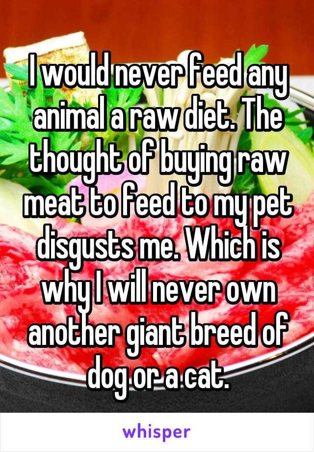 I would never feed any animal a raw diet. The thought of buying raw meat to feed to my pet disgusts me. Which is why I will never own another giant breed of dog or a cat.