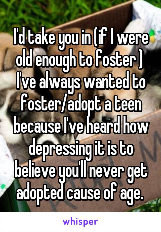 I'd take you in (if I were old enough to foster ) 
I've always wanted to foster/adopt a teen because I've heard how depressing it is to believe you'll never get adopted cause of age. 