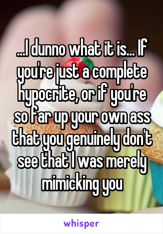 ...I dunno what it is... If you're just a complete hypocrite, or if you're so far up your own ass that you genuinely don't see that I was merely mimicking you