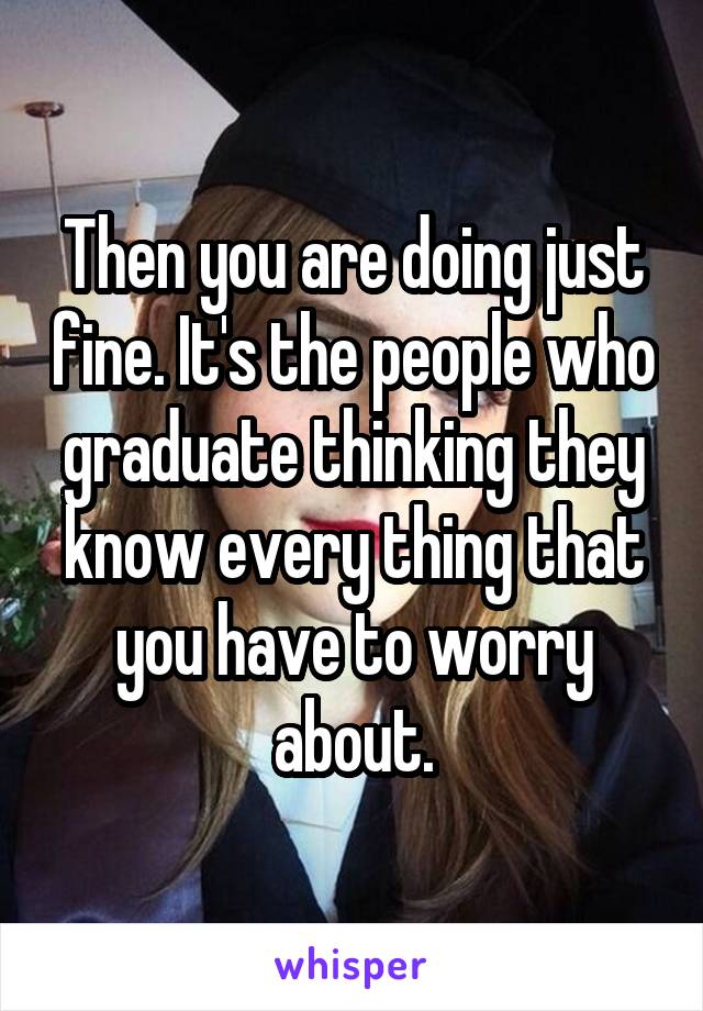 Then you are doing just fine. It's the people who graduate thinking they know every thing that you have to worry about.