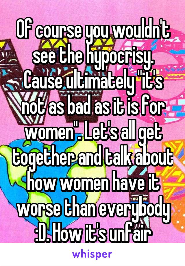 Of course you wouldn't see the hypocrisy. Cause ultimately "it's not as bad as it is for women". Let's all get together and talk about how women have it worse than everybody :D. How it's unfair