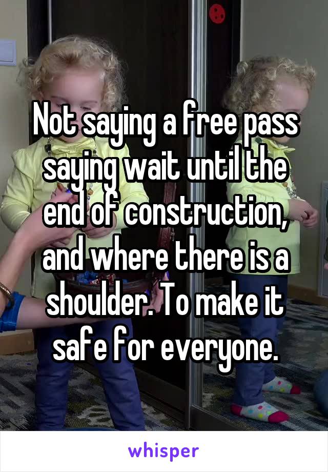 Not saying a free pass saying wait until the end of construction, and where there is a shoulder. To make it safe for everyone.