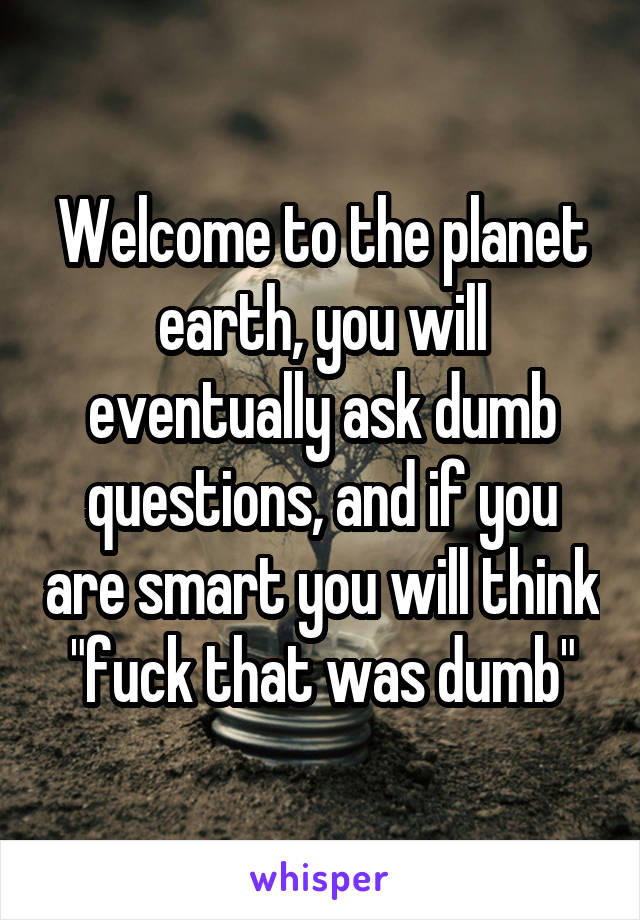Welcome to the planet earth, you will eventually ask dumb questions, and if you are smart you will think "fuck that was dumb"