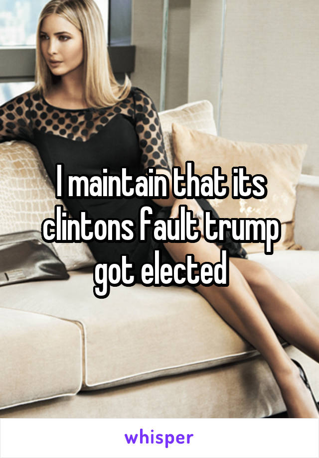 I maintain that its clintons fault trump got elected
