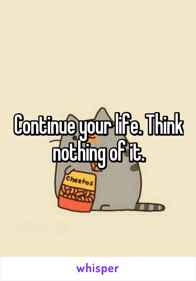 Continue your life. Think nothing of it.