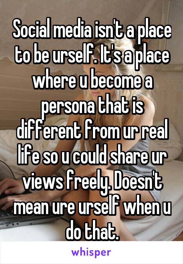 Social media isn't a place to be urself. It's a place where u become a persona that is different from ur real life so u could share ur views freely. Doesn't mean ure urself when u do that.