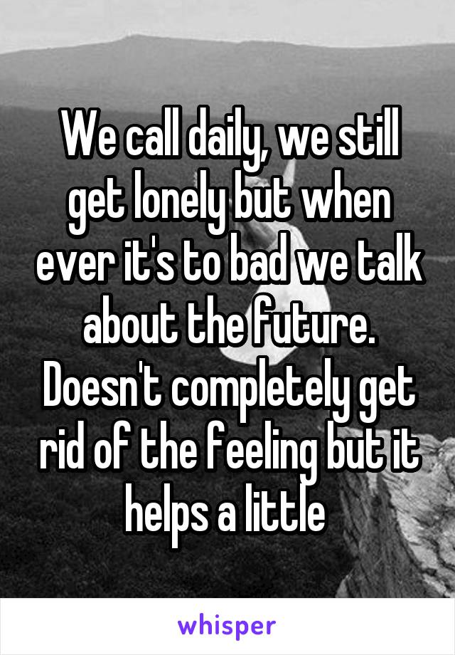 We call daily, we still get lonely but when ever it's to bad we talk about the future. Doesn't completely get rid of the feeling but it helps a little 
