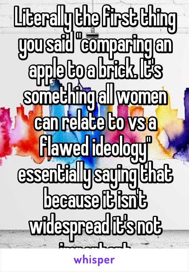 Literally the first thing you said "comparing an apple to a brick. It's something all women can relate to vs a flawed ideology" essentially saying that because it isn't widespread it's not important