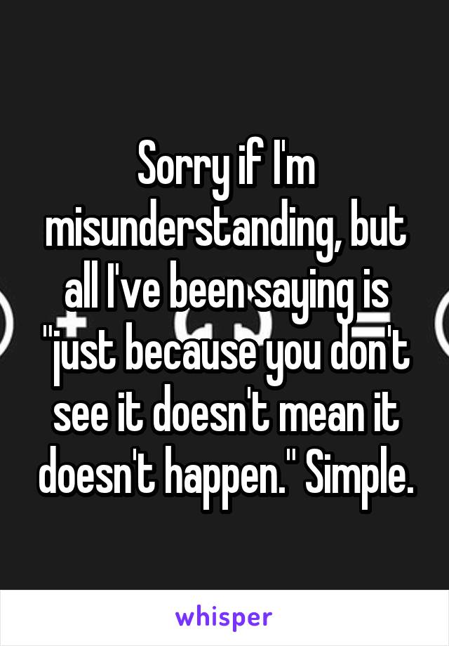 Sorry if I'm misunderstanding, but all I've been saying is "just because you don't see it doesn't mean it doesn't happen." Simple.