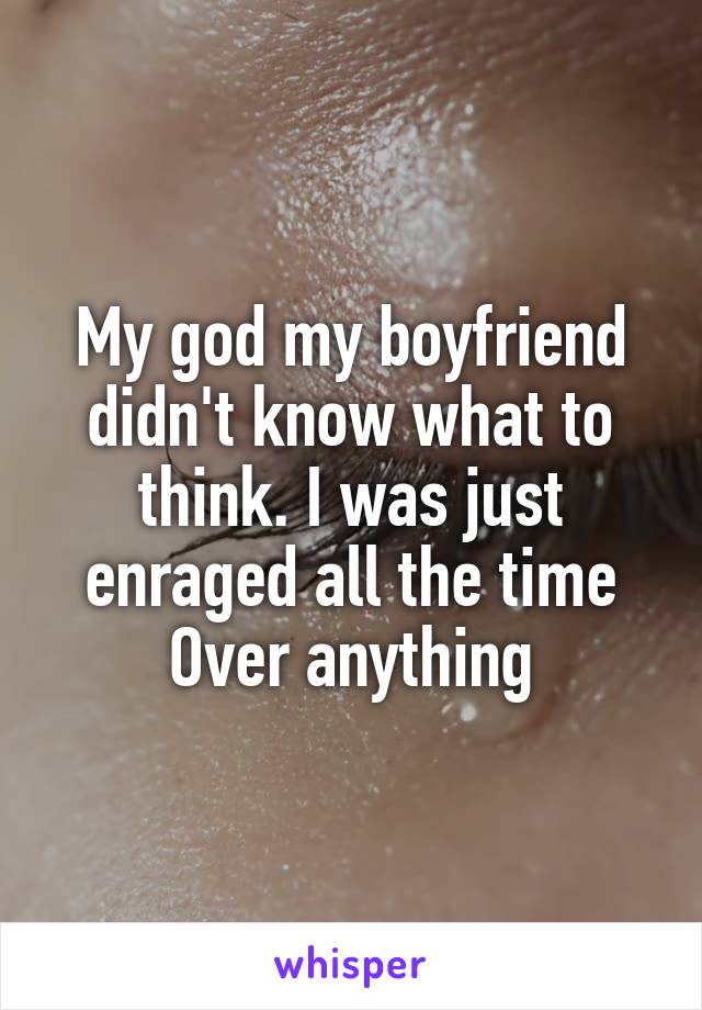 My god my boyfriend didn't know what to think. I was just enraged all the time Over anything