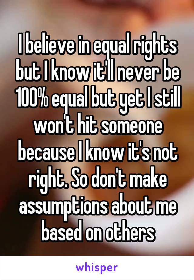 I believe in equal rights but I know it'll never be 100% equal but yet I still won't hit someone because I know it's not right. So don't make assumptions about me based on others