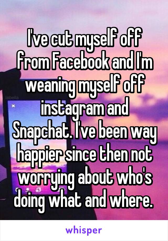 I've cut myself off from Facebook and I'm weaning myself off instagram and Snapchat. I've been way happier since then not worrying about who's doing what and where. 