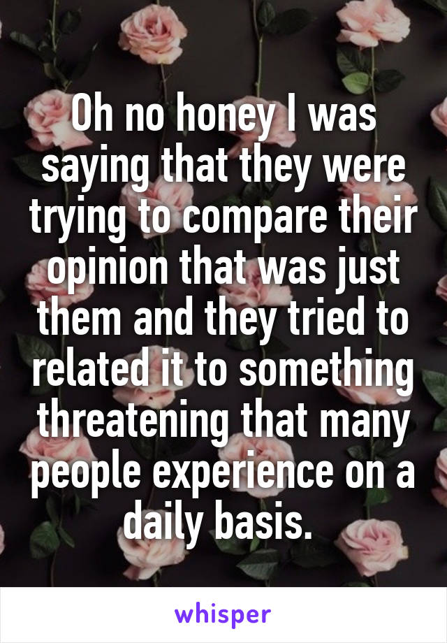 Oh no honey I was saying that they were trying to compare their opinion that was just them and they tried to related it to something threatening that many people experience on a daily basis. 