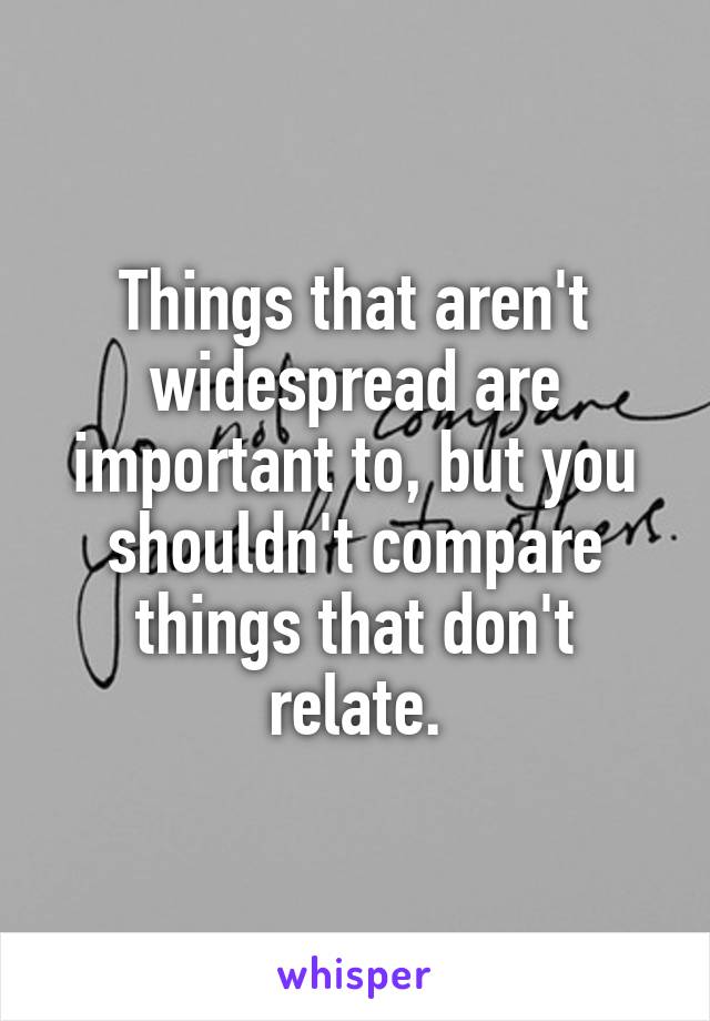 Things that aren't widespread are important to, but you shouldn't compare things that don't relate.