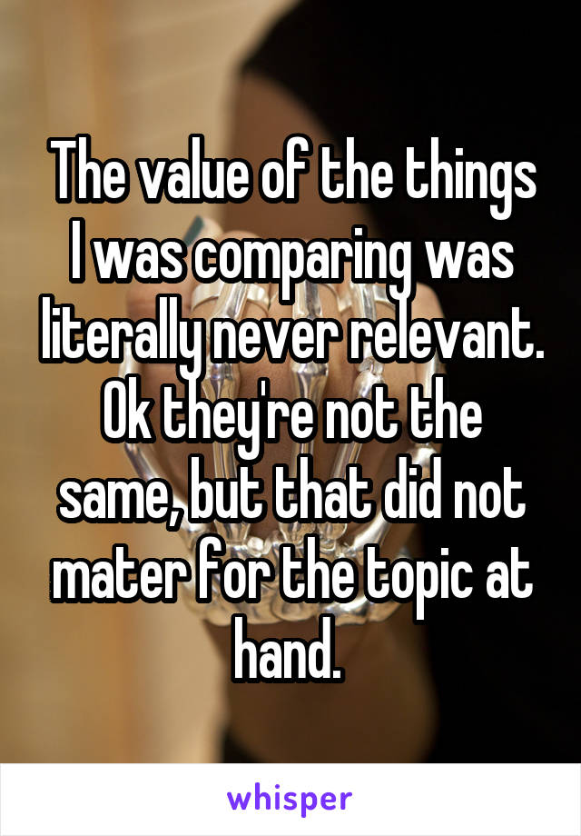 The value of the things I was comparing was literally never relevant. Ok they're not the same, but that did not mater for the topic at hand. 