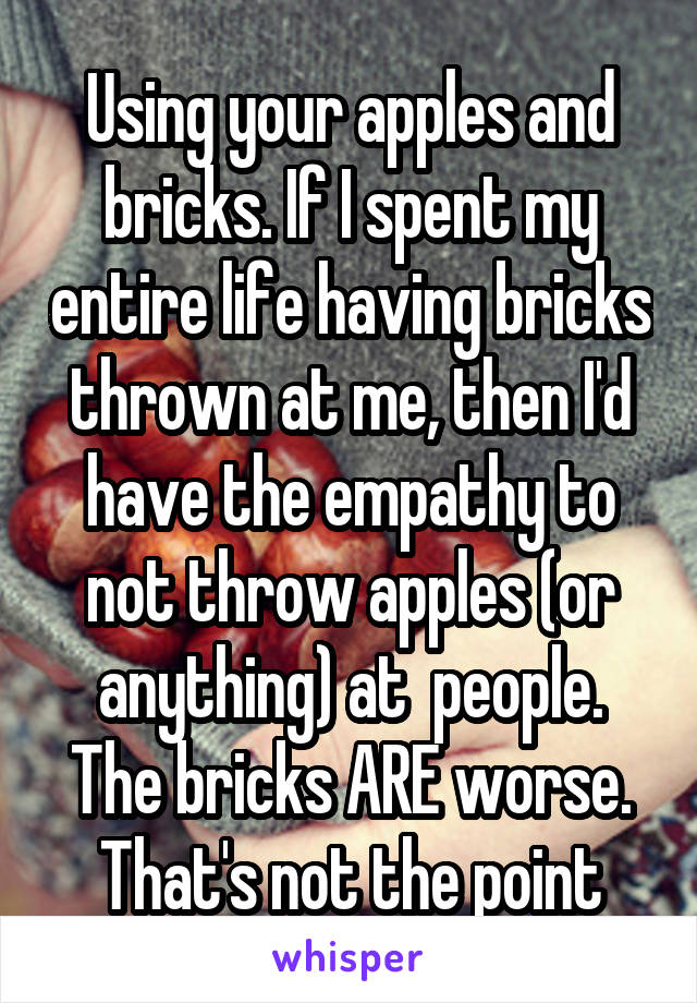 Using your apples and bricks. If I spent my entire life having bricks thrown at me, then I'd have the empathy to not throw apples (or anything) at  people. The bricks ARE worse. That's not the point