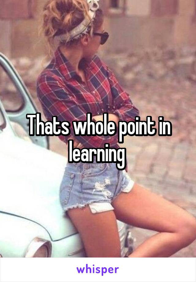Thats whole point in learning 
