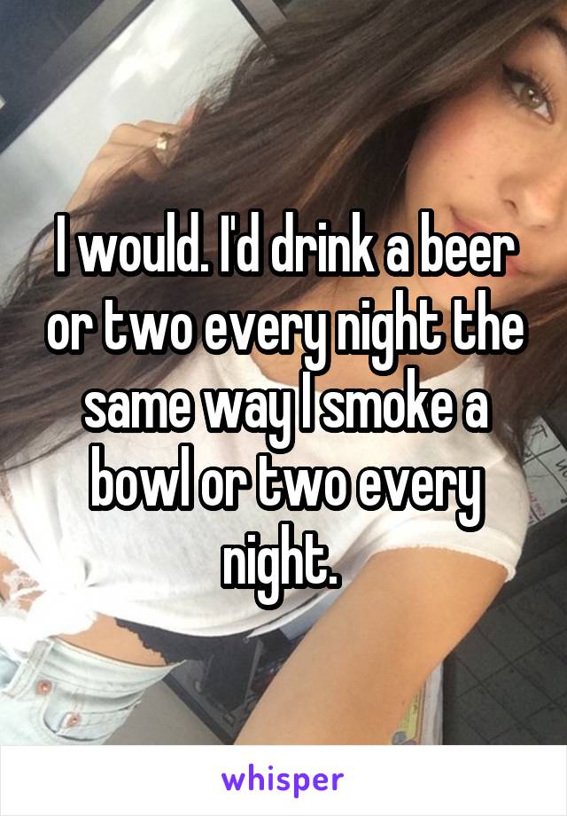 I would. I'd drink a beer or two every night the same way I smoke a bowl or two every night. 