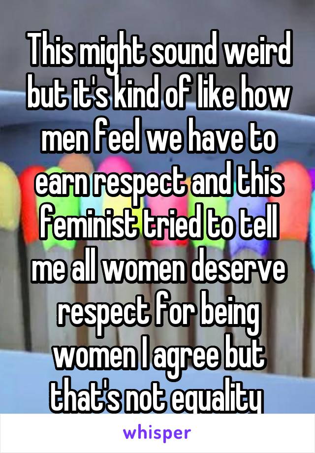 This might sound weird but it's kind of like how men feel we have to earn respect and this feminist tried to tell me all women deserve respect for being women I agree but that's not equality 