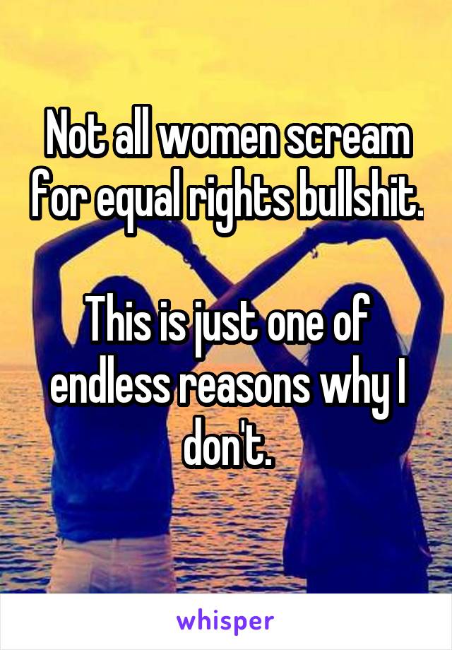 Not all women scream for equal rights bullshit. 
This is just one of endless reasons why I don't.
