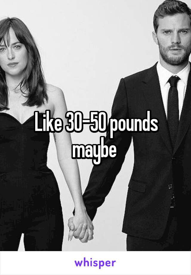 Like 30-50 pounds maybe 