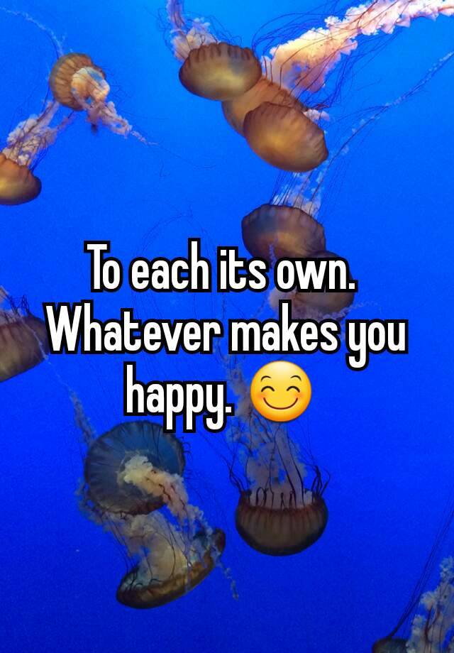 to-each-its-own-whatever-makes-you-happy