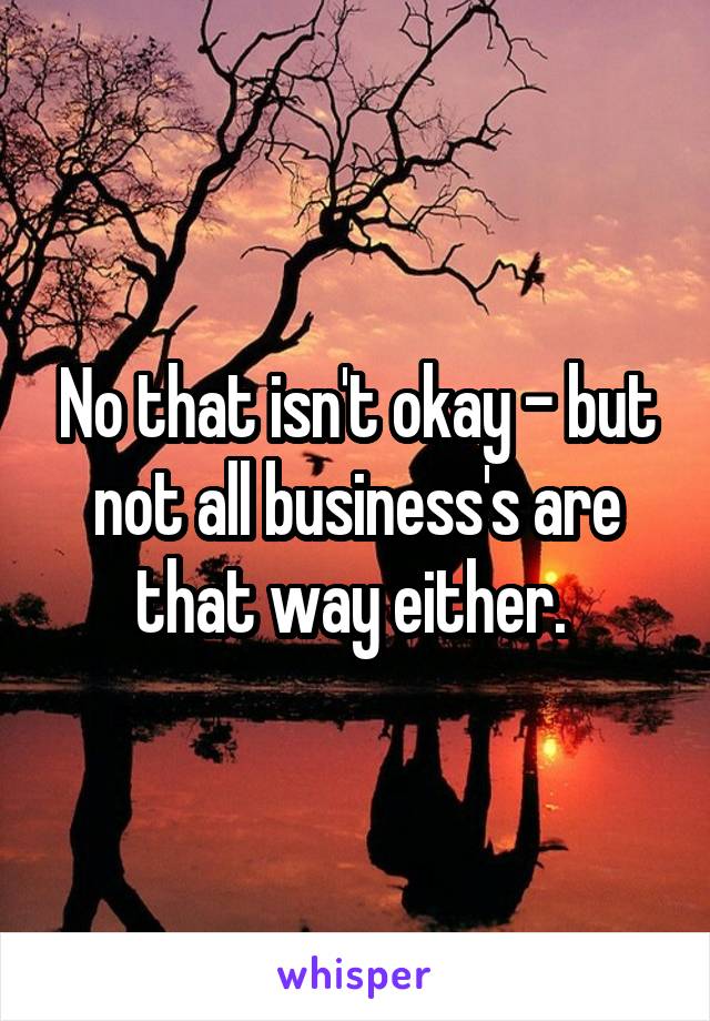 No that isn't okay - but not all business's are that way either. 