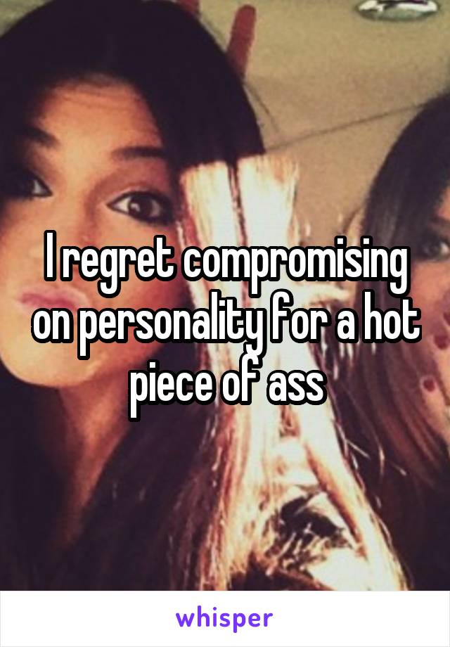 I regret compromising on personality for a hot piece of ass