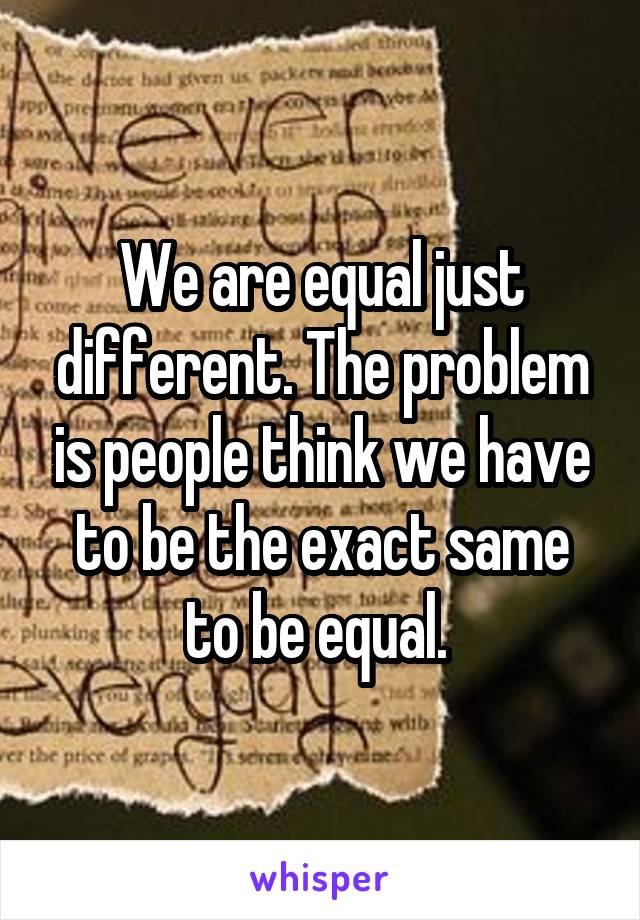 We are equal just different. The problem is people think we have to be the exact same to be equal. 