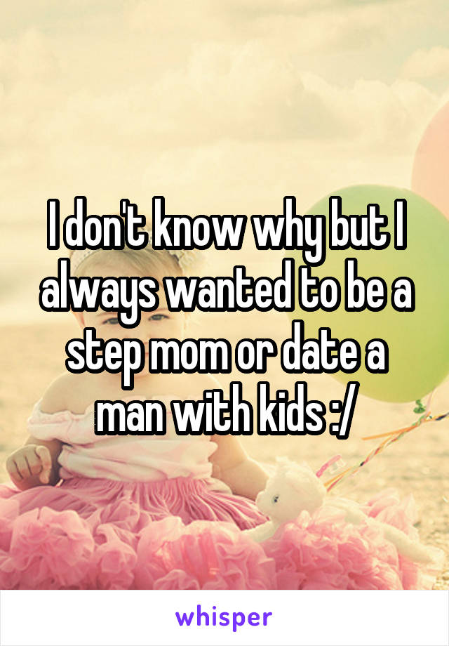 I don't know why but I always wanted to be a step mom or date a man with kids :/