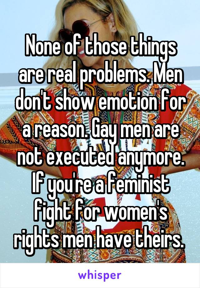 None of those things are real problems. Men don't show emotion for a reason. Gay men are not executed anymore. If you're a feminist fight for women's rights men have theirs. 