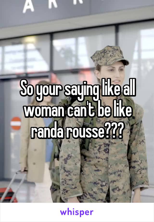 So your saying like all woman can't be like randa rousse???