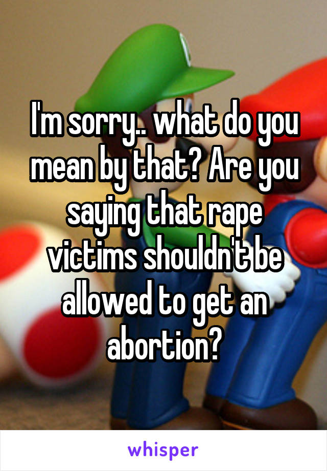 I'm sorry.. what do you mean by that? Are you saying that rape victims shouldn't be allowed to get an abortion?